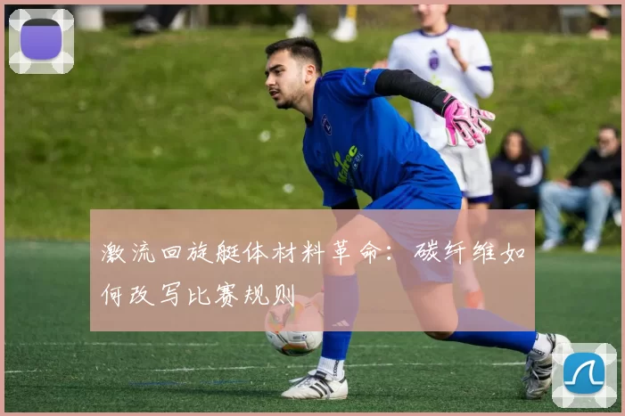 激流回旋艇体材料革命：碳纤维如何改写比赛规则