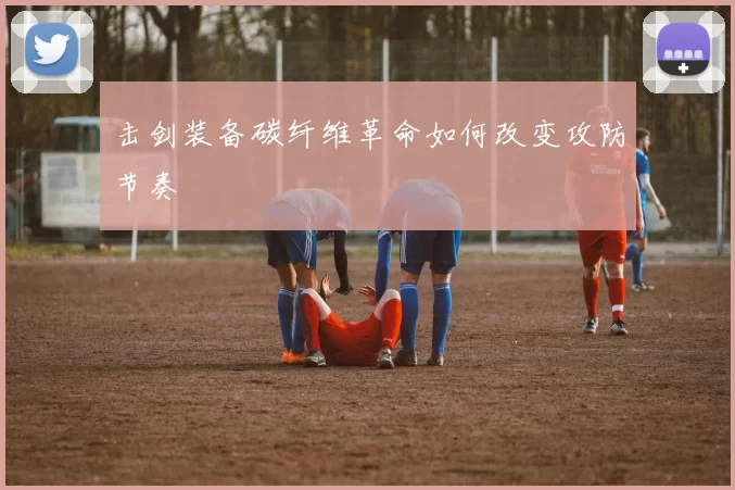 击剑装备碳纤维革命如何改变攻防节奏