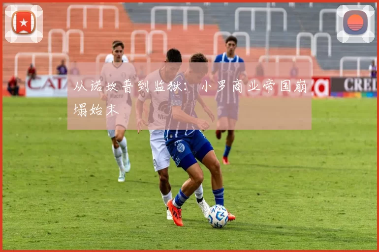 从诺坎普到监狱：小罗商业帝国崩塌始末