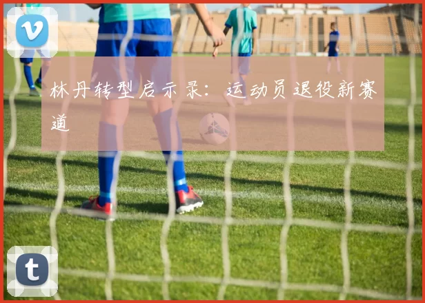 林丹转型启示录：运动员退役新赛道