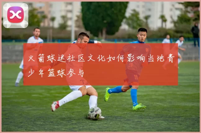 火箭球迷社区文化如何影响当地青少年篮球参与