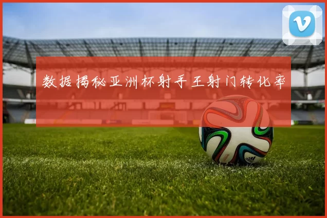 数据揭秘亚洲杯射手王射门转化率