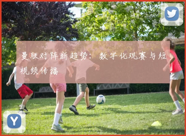 曼联对阵新趋势：数字化观赛与短视频传播