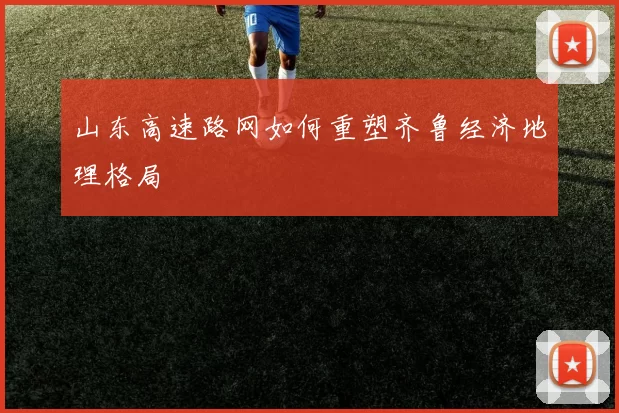 山东高速路网如何重塑齐鲁经济地理格局