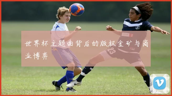 世界杯主题曲背后的版权金矿与商业博弈
