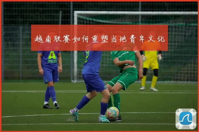 越南联赛如何重塑当地青年文化