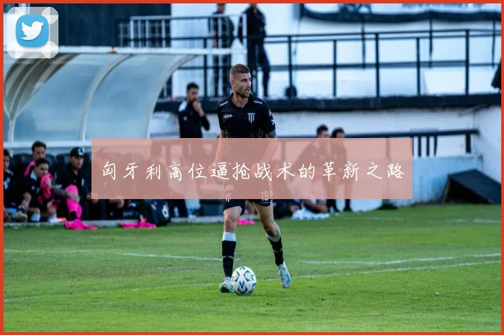 匈牙利高位逼抢战术的革新之路