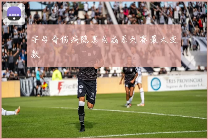 字母哥伤病隐患或成系列赛最大变数