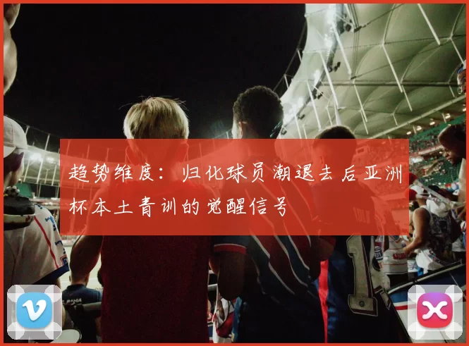 趋势维度：归化球员潮退去后亚洲杯本土青训的觉醒信号
