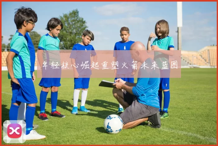 年轻核心崛起重塑火箭未来蓝图