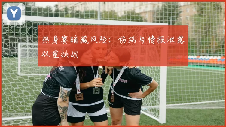 热身赛暗藏风险：伤病与情报泄露双重挑战