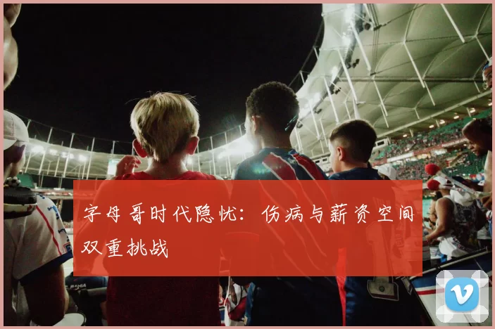 字母哥时代隐忧：伤病与薪资空间双重挑战