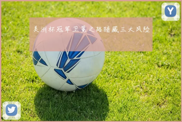 美洲杯冠军卫冕之路暗藏三大风险