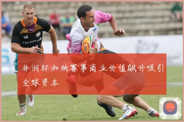 非洲杯加纳赛事商业价值飙升吸引全球资本