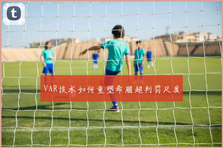 VAR技术如何重塑希腊超判罚尺度