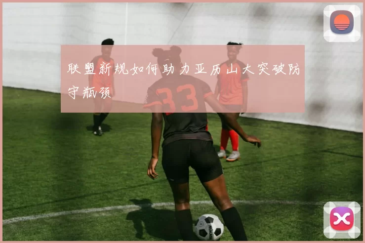 联盟新规如何助力亚历山大突破防守瓶颈