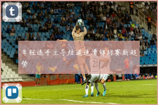 年轻选手主导短道速滑锦标赛新趋势