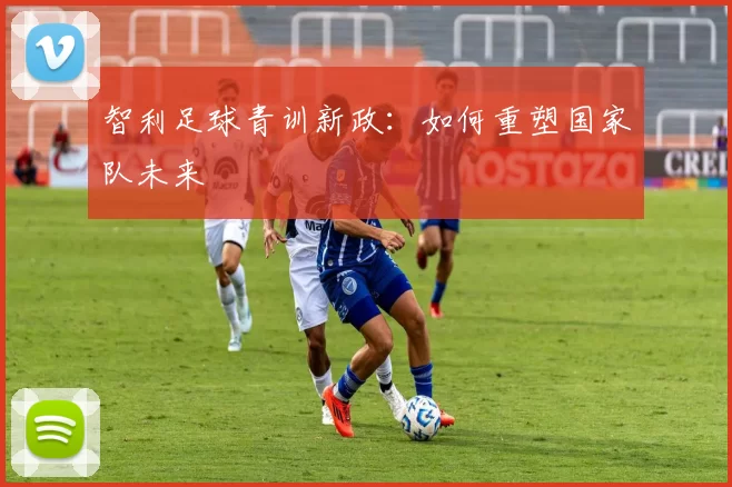 智利足球青训新政：如何重塑国家队未来