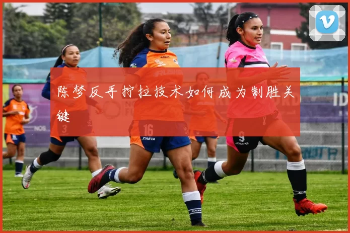 陈梦反手拧拉技术如何成为制胜关键