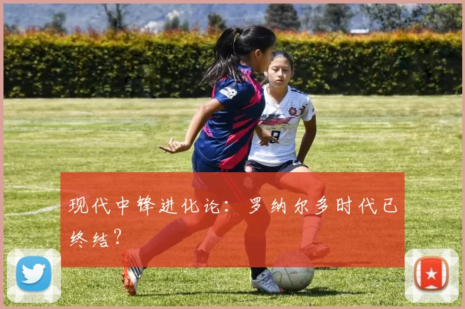 现代中锋进化论：罗纳尔多时代已终结？