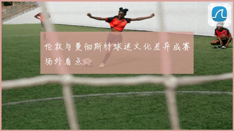 伦敦与曼彻斯特球迷文化差异成赛场外看点
