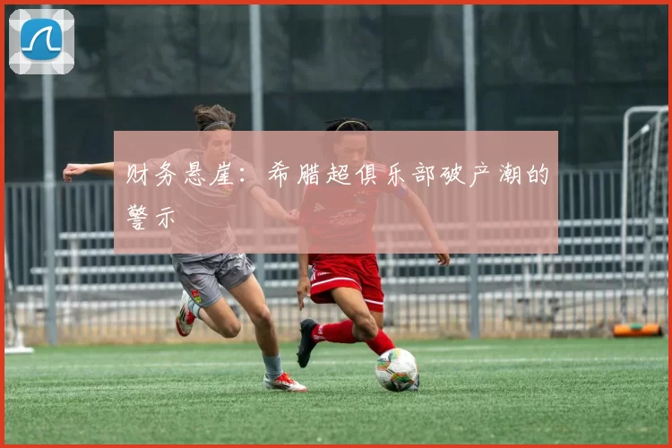 财务悬崖：希腊超俱乐部破产潮的警示