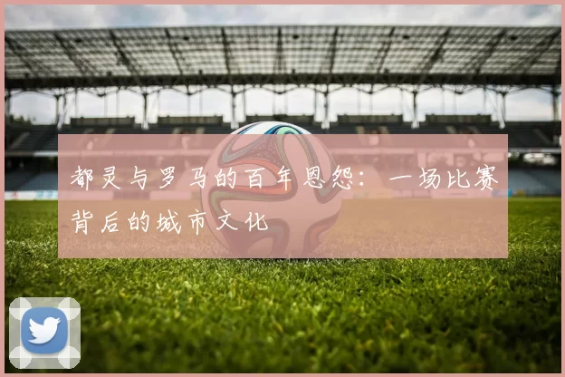 都灵与罗马的百年恩怨：一场比赛背后的城市文化