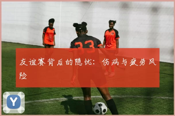 友谊赛背后的隐忧：伤病与疲劳风险