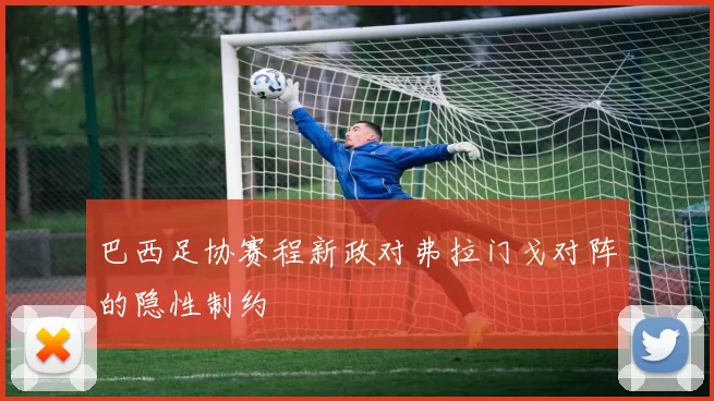 巴西足协赛程新政对弗拉门戈对阵的隐性制约