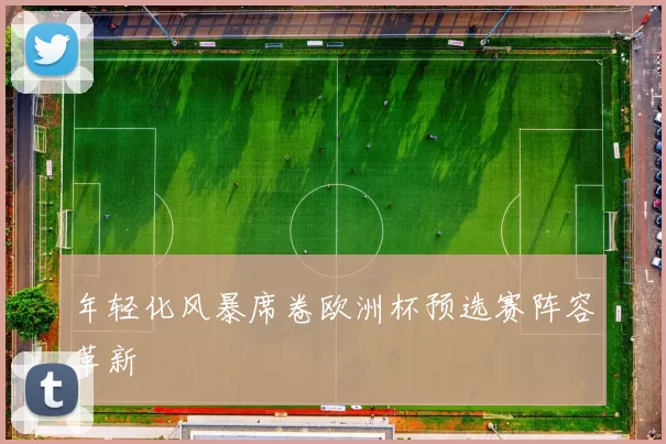 年轻化风暴席卷欧洲杯预选赛阵容革新