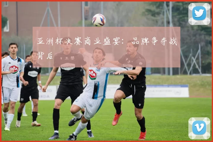 亚洲杯决赛商业盛宴：品牌争夺战背后