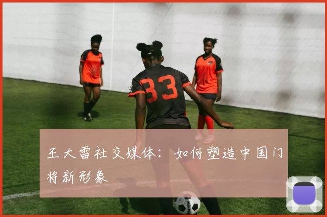 王大雷社交媒体：如何塑造中国门将新形象