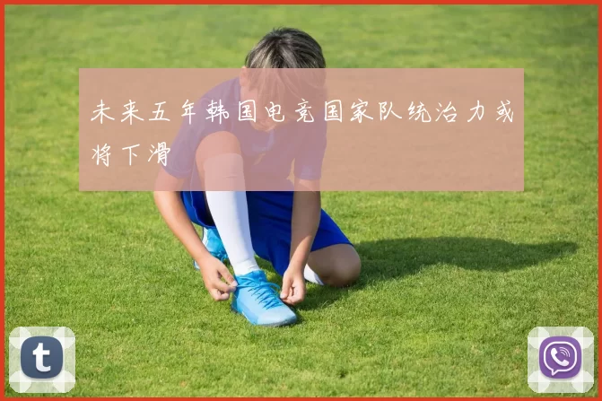 未来五年韩国电竞国家队统治力或将下滑