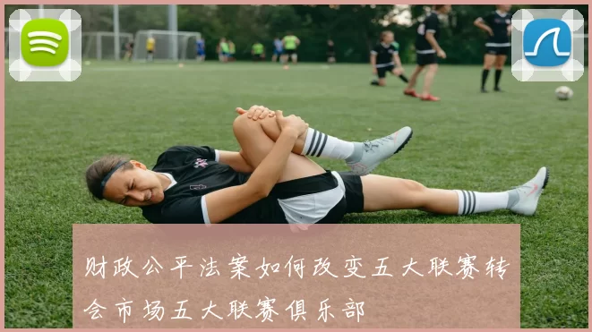 财政公平法案如何改变五大联赛转会市场五大联赛俱乐部