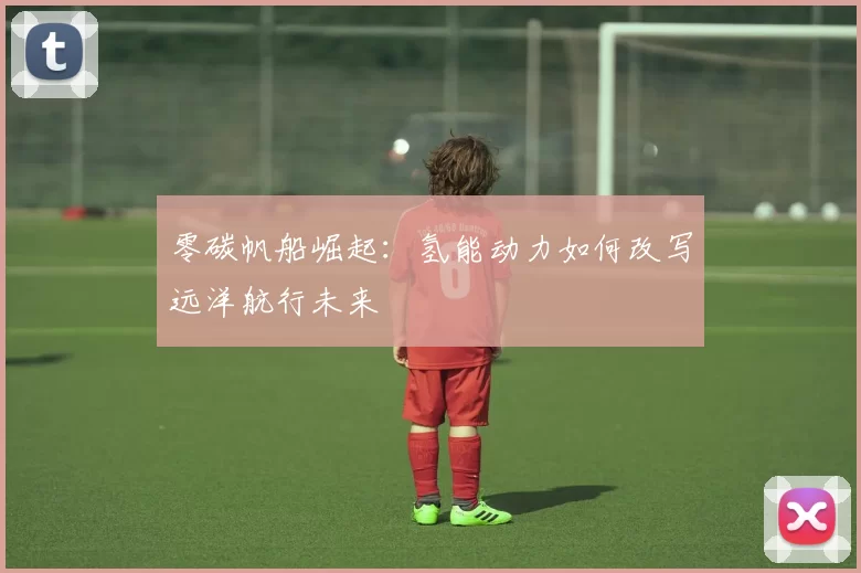 零碳帆船崛起：氢能动力如何改写远洋航行未来