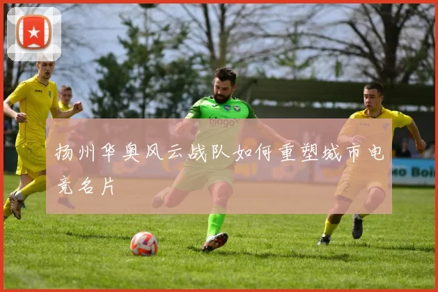 扬州华奥风云战队如何重塑城市电竞名片