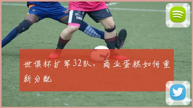 世俱杯扩军32队，商业蛋糕如何重新分配