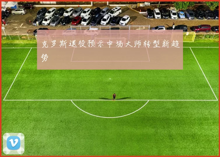 克罗斯退役预示中场大师转型新趋势