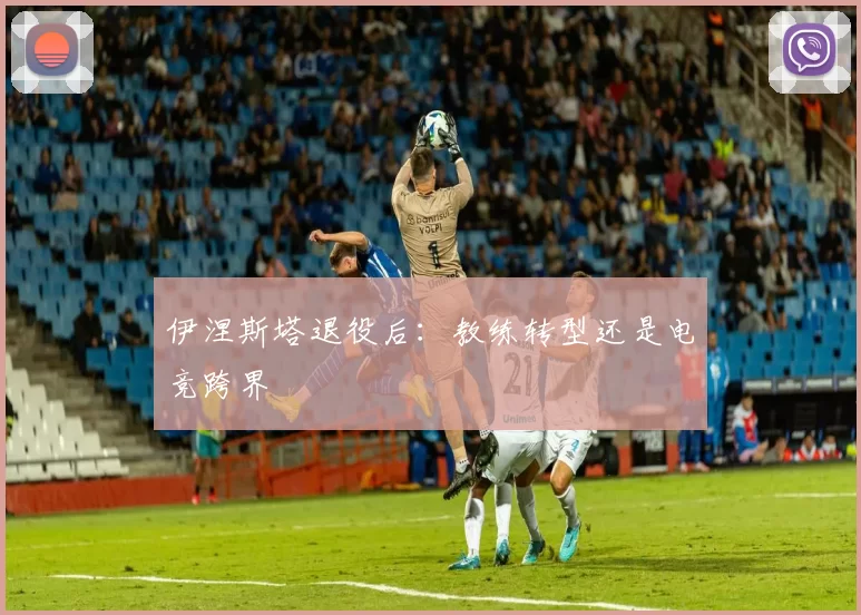 伊涅斯塔退役后：教练转型还是电竞跨界