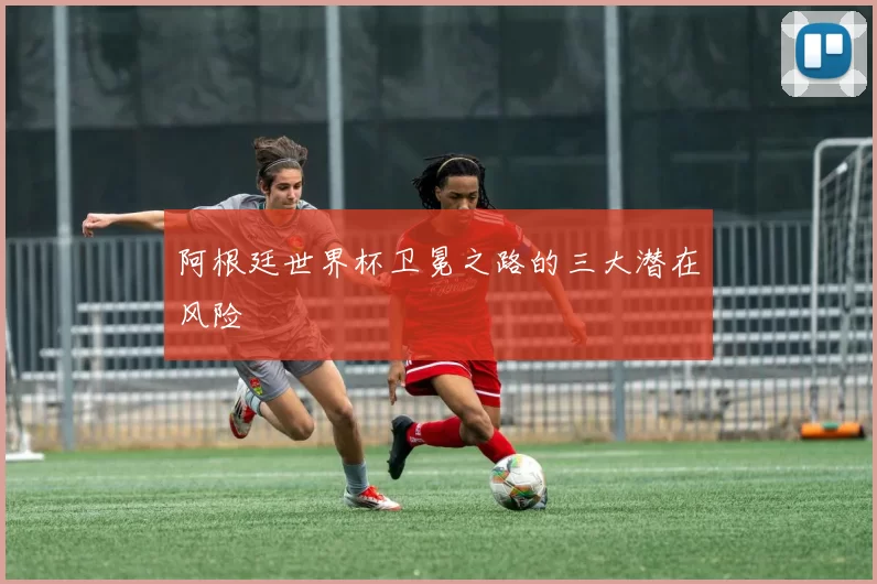 阿根廷世界杯卫冕之路的三大潜在风险