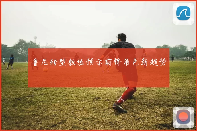鲁尼转型教练预示前锋角色新趋势